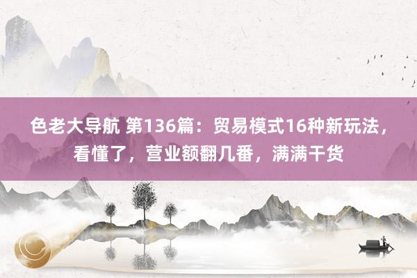 色老大导航 第136篇：贸易模式16种新玩法，看懂了，营业额翻几番，满满干货