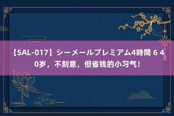 【SAL-017】シーメールプレミアム4時間 6 40岁，不刻意，但省钱的小习气！