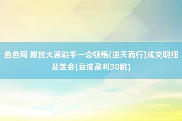 色色网 期货大赛能手一念顿悟(逆天而行)成交明细及融会(豆油盈利30跳)