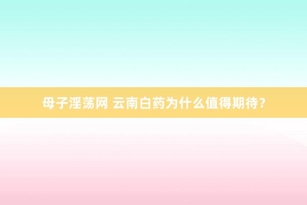 母子淫荡网 云南白药为什么值得期待？