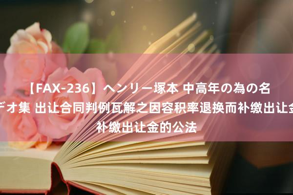 【FAX-236】ヘンリー塚本 中高年の為の名作裏ビデオ集 出让合同判例瓦解之因容积率退换而补缴出让金的公法