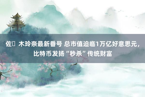 佐々木玲奈最新番号 总市值迫临1万亿好意思元，比特币发扬“秒杀”传统财富