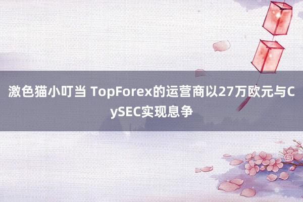 激色猫小叮当 TopForex的运营商以27万欧元与CySEC实现息争