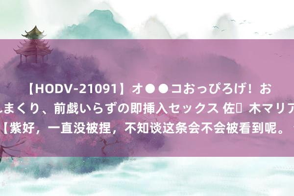 【HODV-21091】オ●●コおっぴろげ！お姉ちゃん 四六時中濡れまくり、前戯いらずの即挿入セックス 佐々木マリア 【紫好，一直没被捏，不知谈这条会不会被看到呢。 也不是说要什么东谈主生建