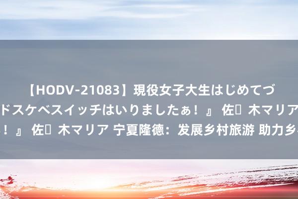 【HODV-21083】現役女子大生はじめてづくしのセックス 『私のドスケベスイッチはいりましたぁ！』 佐々木マリア 宁夏隆德：发展乡村旅游 助力乡村振兴