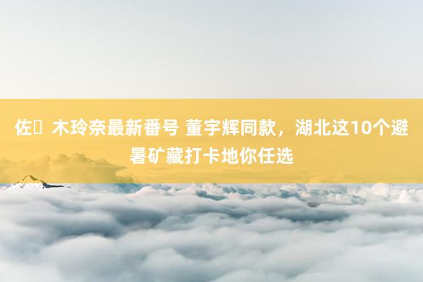 佐々木玲奈最新番号 董宇辉同款，湖北这10个避暑矿藏打卡地你任选