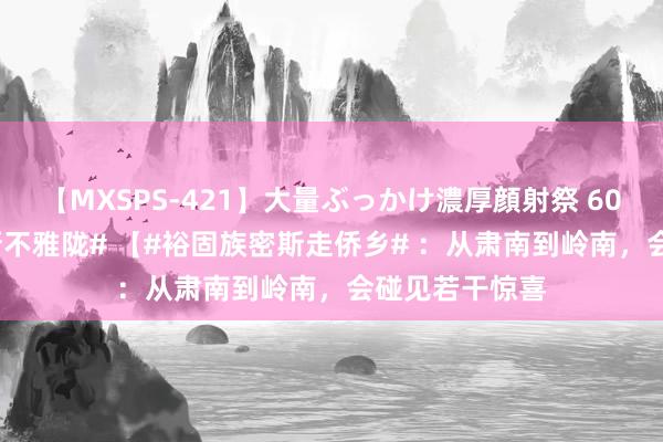 【MXSPS-421】大量ぶっかけ濃厚顔射祭 60人5時間 #中新不雅陇# 【#裕固族密斯走侨乡# ：从肃南到岭南，会碰见若干惊喜