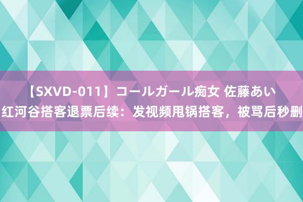 【SXVD-011】コールガール痴女 佐藤あい 红河谷搭客退票后续：发视频甩锅搭客，被骂后秒删