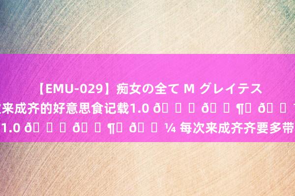 【EMU-029】痴女の全て M グレイテストヒッツ 4時間 一些此次来成齐的好意思食记载1.0 ??️? 每次来成齐齐要多带几