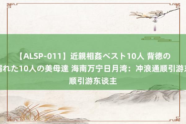 【ALSP-011】近親相姦ベスト10人 背徳の愛に溺れた10人の美母達 海南万宁日月湾：冲浪通顺引游东谈主