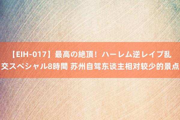 【EIH-017】最高の絶頂！ハーレム逆レイプ乱交スペシャル8時間 苏州自驾东谈主相对较少的景点