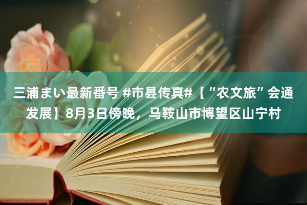 三浦まい最新番号 #市县传真#【“农文旅”会通发展】8月3日傍晚，马鞍山市博望区山宁村