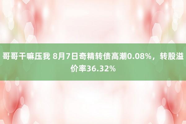 哥哥干嘛压我 8月7日奇精转债高潮0.08%，转股溢价率36.32%