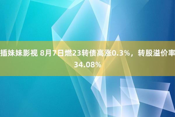 插妹妹影视 8月7日燃23转债高涨0.3%，转股溢价率34.08%