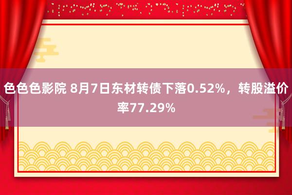 色色色影院 8月7日东材转债下落0.52%，转股溢价率77.29%