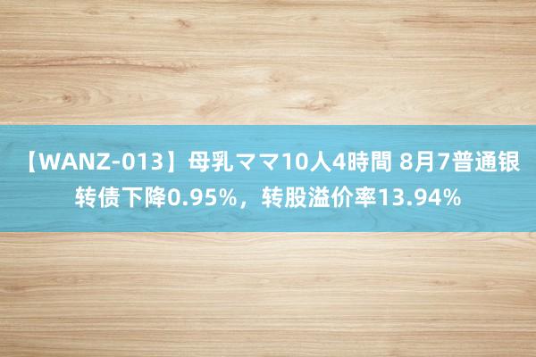 【WANZ-013】母乳ママ10人4時間 8月7普通银转债下降0.95%，转股溢价率13.94%