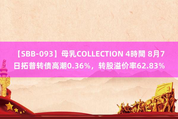 【SBB-093】母乳COLLECTION 4時間 8月7日拓普转债高潮0.36%，转股溢价率62.83%