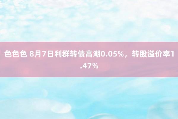 色色色 8月7日利群转债高潮0.05%，转股溢价率1.47%