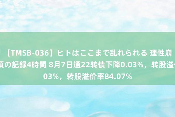 【TMSB-036】ヒトはここまで乱れられる 理性崩壊と豪快絶頂の記録4時間 8月7日通22转债下降0.03%，转股溢价率84.07%