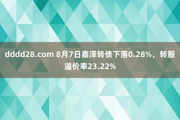 dddd28.com 8月7日嘉泽转债下落0.28%，转股溢价率23.22%