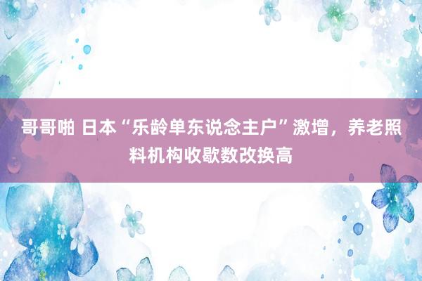 哥哥啪 日本“乐龄单东说念主户”激增，养老照料机构收歇数改换高