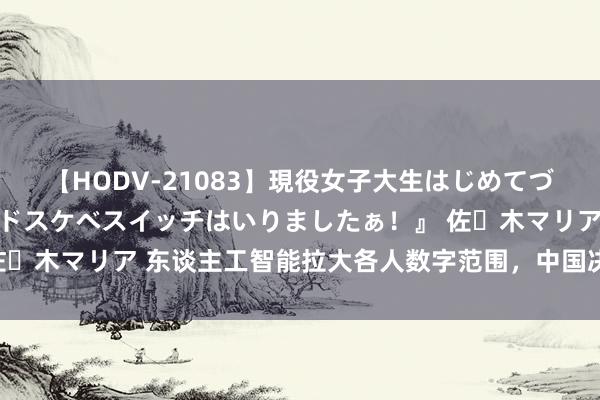 【HODV-21083】現役女子大生はじめてづくしのセックス 『私のドスケベスイッチはいりましたぁ！』 佐々木マリア 东谈主工智能拉大各人数字范围，中国决议奈何破局？