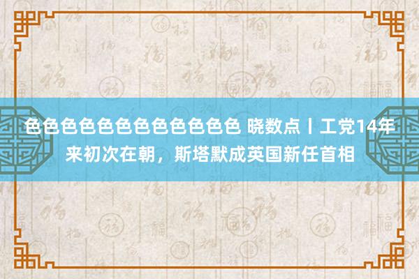 色色色色色色色色色色色色 晓数点丨工党14年来初次在朝，斯塔默成英国新任首相