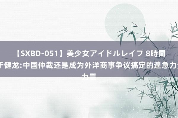 【SXBD-051】美少女アイドルレイプ 8時間 于健龙:中国仲裁还是成为外洋商事争议搞定的遑急力量