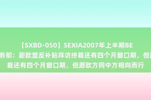 【SXBD-050】SEXIA2007年上半期BEST 全35作品8時間 商务部：距欧盟反补贴拜访终裁还有四个月窗口期，但愿欧方同中方相向而行