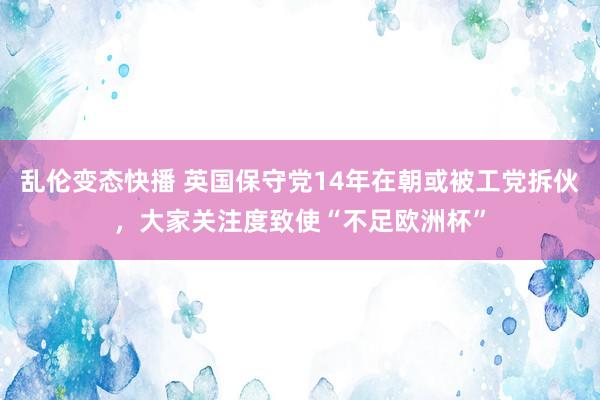 乱伦变态快播 英国保守党14年在朝或被工党拆伙，大家关注度致使“不足欧洲杯”