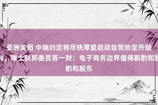 亚洲美图 中瑞约定将尽快厚爱启动自贸协定升级谈判，瑞士联邦委员答一财：电子商务边界值得斟酌和股东