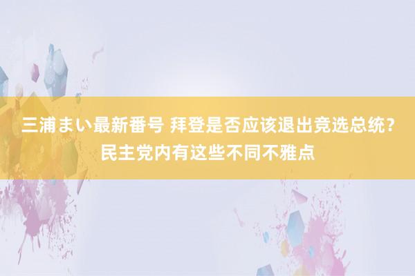 三浦まい最新番号 拜登是否应该退出竞选总统？民主党内有这些不同不雅点