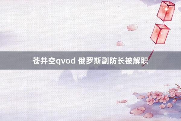 苍井空qvod 俄罗斯副防长被解职