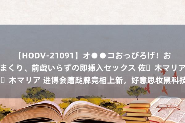 【HODV-21091】オ●●コおっぴろげ！お姉ちゃん 四六時中濡れまくり、前戯いらずの即挿入セックス 佐々木マリア 进博会蹧跶牌竞相上新，好意思妆黑科技带来神奇体验