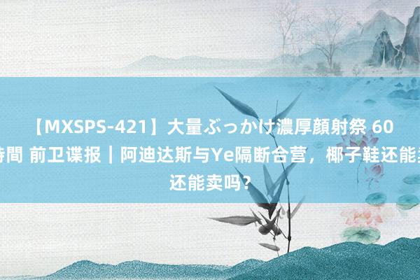 【MXSPS-421】大量ぶっかけ濃厚顔射祭 60人5時間 前卫谍报｜阿迪达斯与Ye隔断合营，椰子鞋还能卖吗？