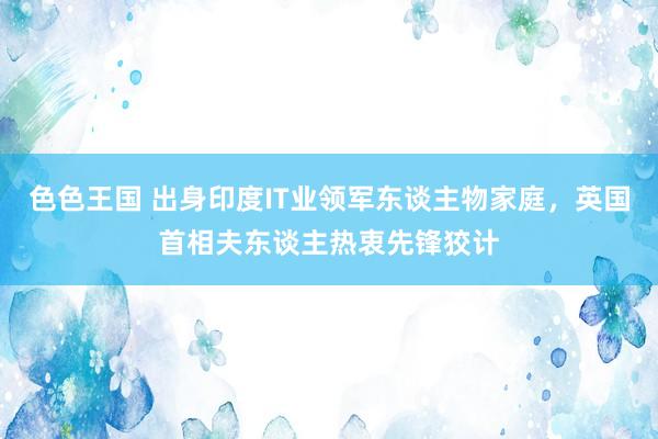 色色王国 出身印度IT业领军东谈主物家庭，英国首相夫东谈主热衷先锋狡计