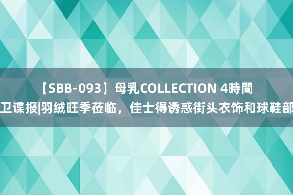 【SBB-093】母乳COLLECTION 4時間 前卫谍报|羽绒旺季莅临，佳士得诱惑街头衣饰和球鞋部门