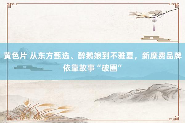 黄色片 从东方甄选、醉鹅娘到不雅夏，新糜费品牌依靠故事“破圈”