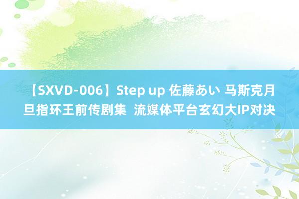 【SXVD-006】Step up 佐藤あい 马斯克月旦指环王前传剧集  流媒体平台玄幻大IP对决