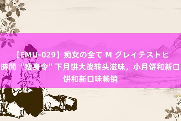 【EMU-029】痴女の全て M グレイテストヒッツ 4時間 “瘦身令”下月饼大战转头滋味，小月饼和新口味畅销