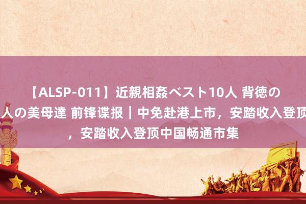 【ALSP-011】近親相姦ベスト10人 背徳の愛に溺れた10人の美母達 前锋谍报｜中免赴港上市，安踏收入登顶中国畅通市集