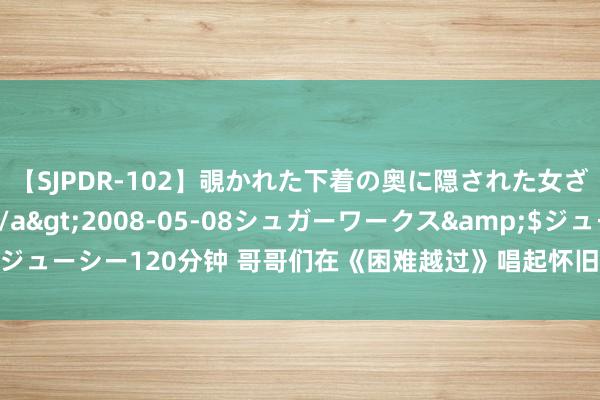 【SJPDR-102】覗かれた下着の奥に隠された女ざかりのエロス</a>2008-05-08シュガーワークス&$ジューシー120分钟 哥哥们在《困难越过》唱起怀旧金曲，谁能复制王心凌神话