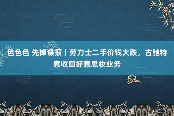 色色色 先锋谍报｜劳力士二手价钱大跌，古驰特意收回好意思妆业务