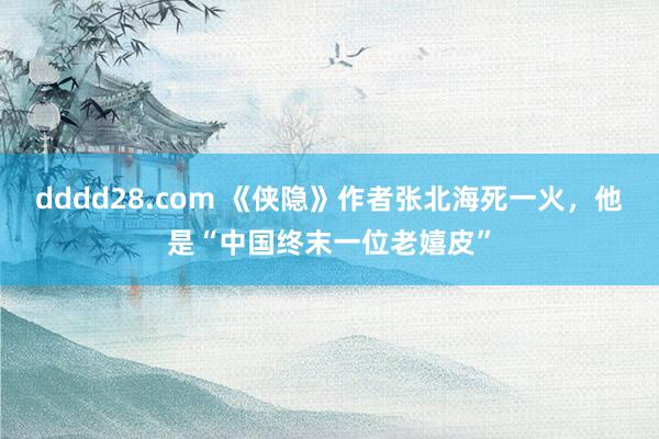 dddd28.com 《侠隐》作者张北海死一火，他是“中国终末一位老嬉皮”