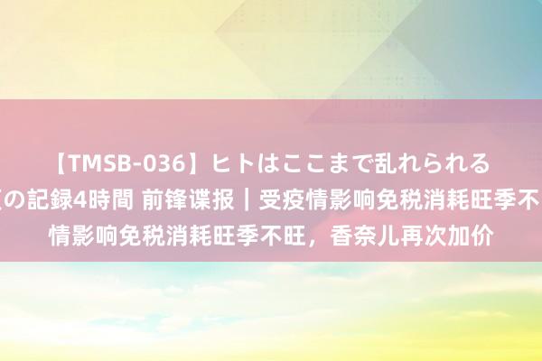 【TMSB-036】ヒトはここまで乱れられる 理性崩壊と豪快絶頂の記録4時間 前锋谍报｜受疫情影响免税消耗旺季不旺，香奈儿再次加价