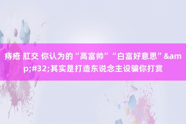 痔疮 肛交 你认为的“高富帅”“白富好意思”&#32;其实是打造东说念主设骗你打赏