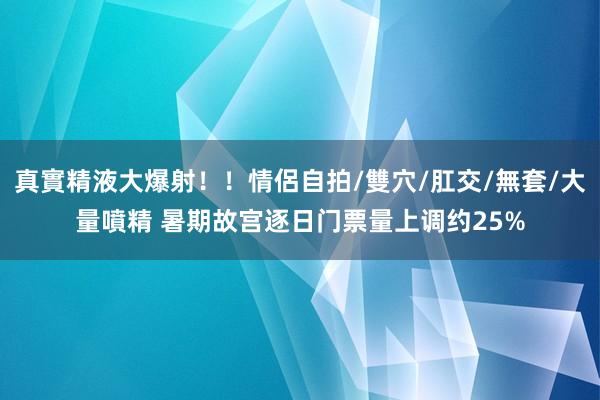 真實精液大爆射！！情侶自拍/雙穴/肛交/無套/大量噴精 暑期故宫逐日门票量上调约25%