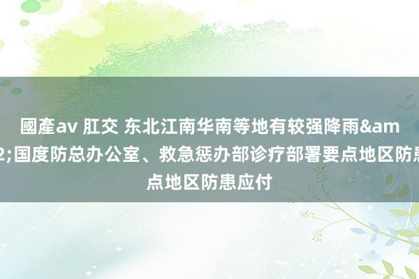 國產av 肛交 东北江南华南等地有较强降雨&#32;国度防总办公室、救急惩办部诊疗部署要点地区防患应付