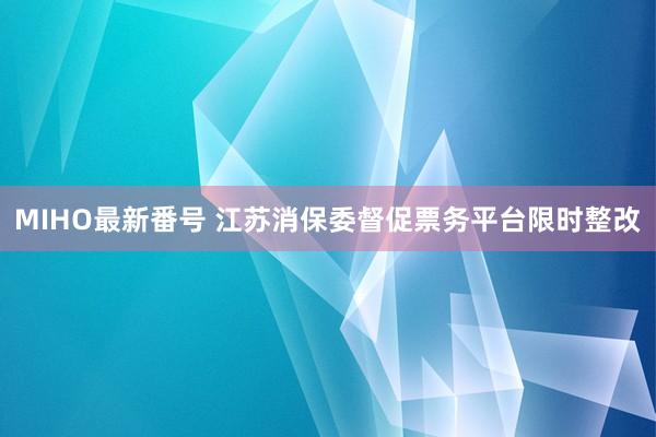 MIHO最新番号 江苏消保委督促票务平台限时整改