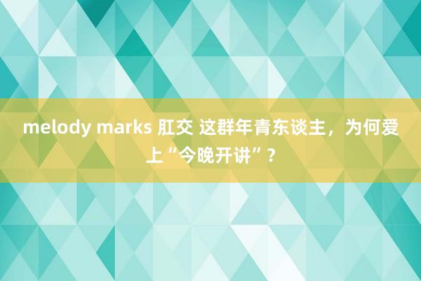 melody marks 肛交 这群年青东谈主，为何爱上“今晚开讲”？